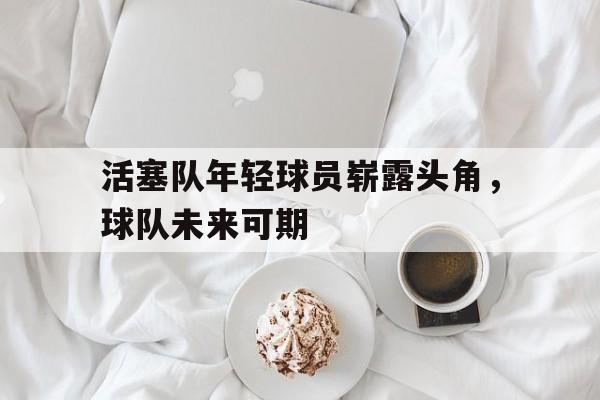 活塞队年轻球员崭露头角，球队未来可期