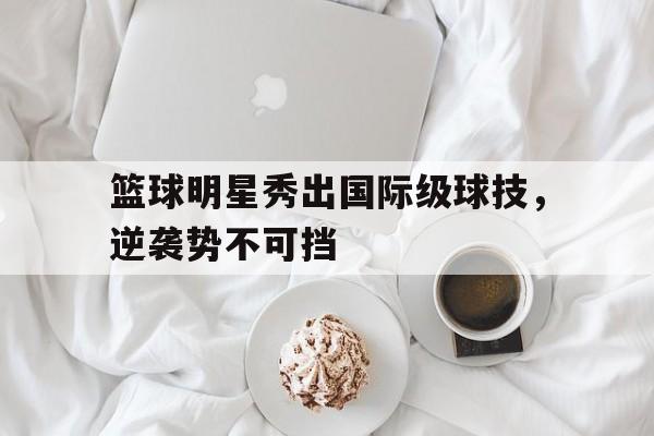 篮球明星秀出国际级球技，逆袭势不可挡
